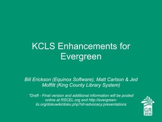 KCLS Enhancements for Evergreen Bill Erickson (Equinox Software), Matt Carlson & Jed Moffitt (King County Library System) *Draft - Final version and additional information will be posted online at RSCEL.org and http://evergreen-ils.org/dokuwiki/doku.php?id=advocacy:presentations 