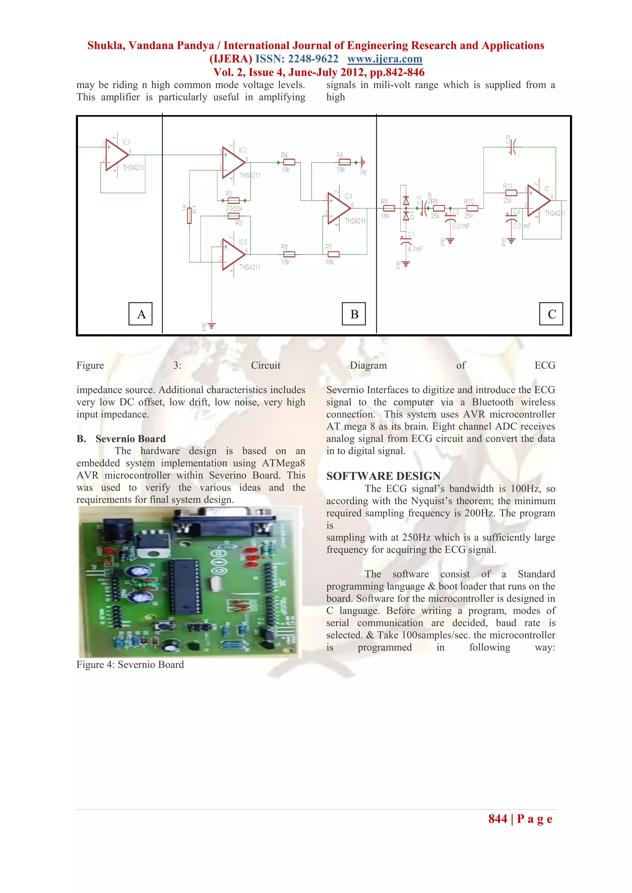 Shukla, Vandana Pandya / International Journal of Engineering Research and Applications
                       (IJERA) ISSN: 2248-9622 www.ijera.com
                        Vol. 2, Issue 4, June-July 2012, pp.842-846
may be riding n high common mode voltage levels.        signals in mili-volt range which is supplied from a
This amplifier is particularly useful in amplifying     high




              A                                              B                                              C


Figure                3:                Circuit              Diagram                  of                 ECG

impedance source. Additional characteristics includes   Severnio Interfaces to digitize and introduce the ECG
very low DC offset, low drift, low noise, very high     signal to the computer via a Bluetooth wireless
input impedance.                                        connection. This system uses AVR microcontroller
                                                        AT mega 8 as its brain. Eight channel ADC receives
B. Severnio Board                                       analog signal from ECG circuit and convert the data
        The hardware design is based on an              in to digital signal.
embedded system implementation using ATMega8
AVR microcontroller within Severino Board. This         SOFTWARE DESIGN
was used to verify the various ideas and the                     The ECG signal’s bandwidth is 100Hz, so
requirements for final system design.                   according with the Nyquist’s theorem; the minimum
                                                        required sampling frequency is 200Hz. The program
                                                        is
                                                        sampling with at 250Hz which is a sufficiently large
                                                        frequency for acquiring the ECG signal.

                                                                 The software consist of a Standard
                                                        programming language & boot loader that runs on the
                                                        board. Software for the microcontroller is designed in
                                                        C language. Before writing a program, modes of
                                                        serial communication are decided, baud rate is
                                                        selected. & Take 100samples/sec. the microcontroller
                                                        is      programmed       in     following        way:
Figure 4: Severnio Board




                                                                                              844 | P a g e
 