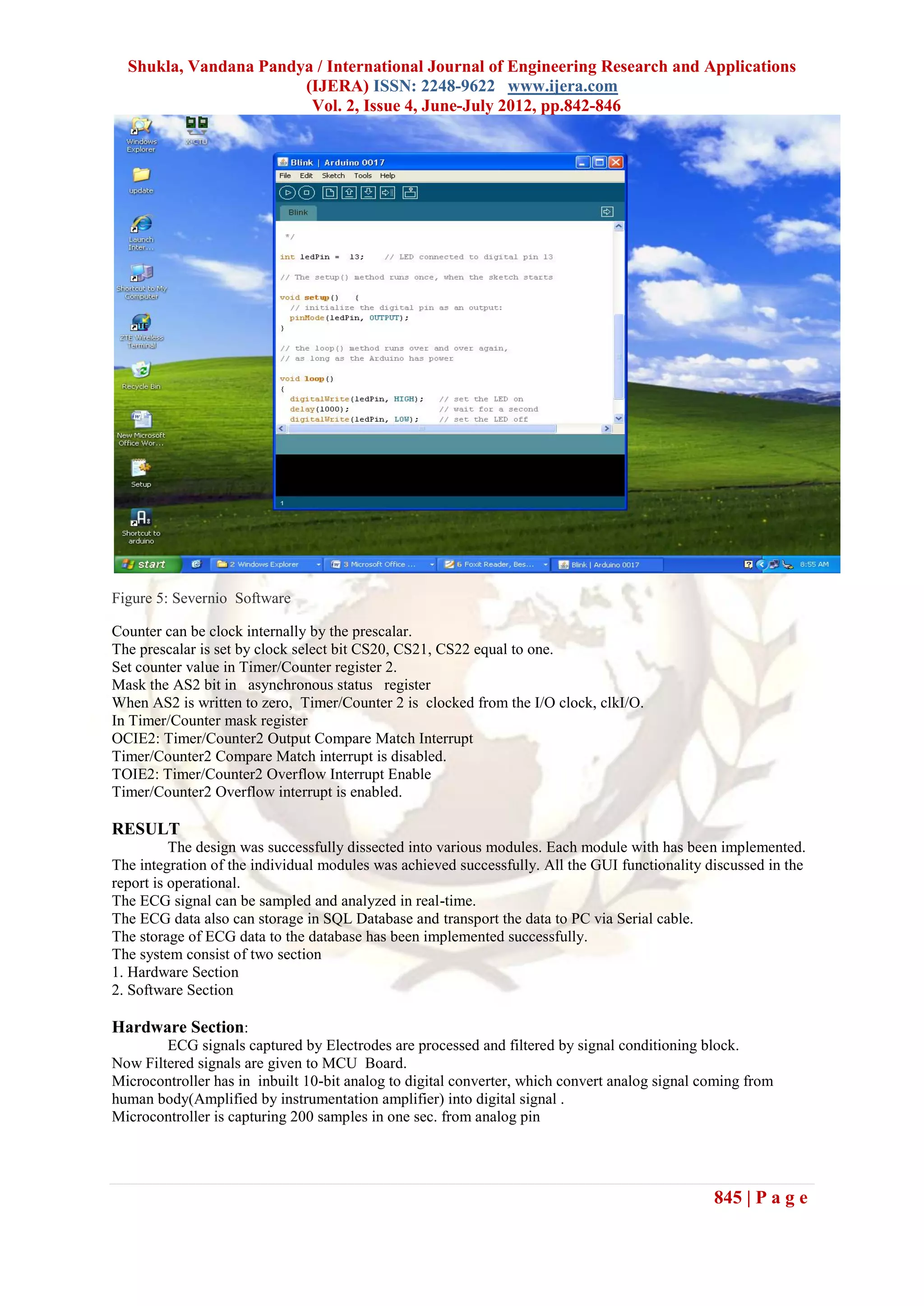 Shukla, Vandana Pandya / International Journal of Engineering Research and Applications
                       (IJERA) ISSN: 2248-9622 www.ijera.com
                        Vol. 2, Issue 4, June-July 2012, pp.842-846




Figure 5: Severnio Software

Counter can be clock internally by the prescalar.
The prescalar is set by clock select bit CS20, CS21, CS22 equal to one.
Set counter value in Timer/Counter register 2.
Mask the AS2 bit in asynchronous status register
When AS2 is written to zero, Timer/Counter 2 is clocked from the I/O clock, clkI/O.
In Timer/Counter mask register
OCIE2: Timer/Counter2 Output Compare Match Interrupt
Timer/Counter2 Compare Match interrupt is disabled.
TOIE2: Timer/Counter2 Overflow Interrupt Enable
Timer/Counter2 Overflow interrupt is enabled.

RESULT
          The design was successfully dissected into various modules. Each module with has been implemented.
The integration of the individual modules was achieved successfully. All the GUI functionality discussed in the
report is operational.
The ECG signal can be sampled and analyzed in real-time.
The ECG data also can storage in SQL Database and transport the data to PC via Serial cable.
The storage of ECG data to the database has been implemented successfully.
The system consist of two section
1. Hardware Section
2. Software Section

Hardware Section:
        ECG signals captured by Electrodes are processed and filtered by signal conditioning block.
Now Filtered signals are given to MCU Board.
Microcontroller has in inbuilt 10-bit analog to digital converter, which convert analog signal coming from
human body(Amplified by instrumentation amplifier) into digital signal .
Microcontroller is capturing 200 samples in one sec. from analog pin




                                                                                                845 | P a g e
 