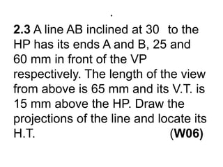 .2.3 A line AB inclined at 30° to the HP has its ends A and B, 25 and 60 mm in front of the VP respectively. The length of the view from above is 65 mm and its V.T. is 15 mm above the HP. Draw the projections of the line and locate its H.T.                                       (W06)