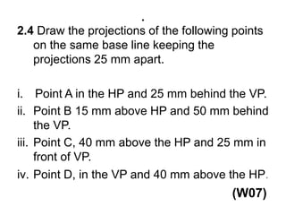 .2.4 Draw the projections of the following points on the same base line keeping the projections 25 mm apart. Point A in the HP and 25 mm behind the VP.Point B 15 mm above HP and 50 mm behind the VP. Point C, 40 mm above the HP and 25 mm in front of VP.Point D, in the VP and 40 mm above the HP.                                                             (W07)