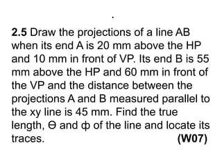 .2.5 Draw the projections of a line AB when its end A is 20 mm above the HP and 10 mm in front of VP. Its end B is 55 mm above the HP and 60 mm in front of the VP and the distance between the projections A and B measured parallel to the xy line is 45 mm. Find the true length, Ө and ф of the line and locate its traces.                                           (W07)