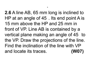 .2.6 A line AB, 65 mm long is inclined to HP at an angle of 45°. Its end point A is 15 mm above the HP and 25 mm in front of VP. Line AB is contained by a vertical plane making an angle of 45° to the VP. Draw the projections of the line. Find the inclination of the line with VP and locate its traces.                   (W07)