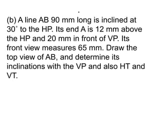 .(b) A line AB 90 mm long is inclined at 30˚ to the HP. Its end A is 12 mm above the HP and 20 mm in front of VP. Its front view measures 65 mm. Draw the top view of AB, and determine its inclinations with the VP and also HT and VT.