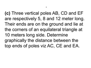 .(c) Three vertical poles AB, CD and EF are respectively 5, 8 and 12 meter long. Their ends are on the ground and lie at the corners of an equilateral triangle at 10 meters long side. Determine graphically the distance between the top ends of poles viz AC, CE and EA.
