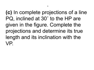 .(c) In complete projections of a line PQ, inclined at 30˚ to the HP are given in the figure. Complete the projections and determine its true length and its inclination with the VP.