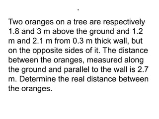.Two oranges on a tree are respectively 1.8 and 3 m above the ground and 1.2 m and 2.1 m from 0.3 m thick wall, but on the opposite sides of it. The distance between the oranges, measured along the ground and parallel to the wall is 2.7 m. Determine the real distance between the oranges.