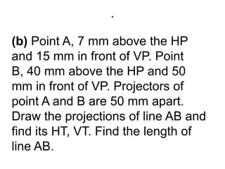 .(b) Point A, 7 mm above the HP and 15 mm in front of VP. Point B, 40 mm above the HP and 50 mm in front of VP. Projectors of point A and B are 50 mm apart. Draw the projections of line AB and find its HT, VT. Find the length of line AB.