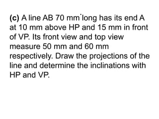 .(c) A line AB 70 mm long has its end A at 10 mm above HP and 15 mm in front of VP. Its front view and top view measure 50 mm and 60 mm respectively. Draw the projections of the line and determine the inclinations with HP and VP.
