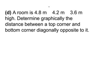 .(d) A room is 4.8 m × 4.2 m × 3.6 m high. Determine graphically the distance between a top corner and bottom corner diagonally opposite to it.