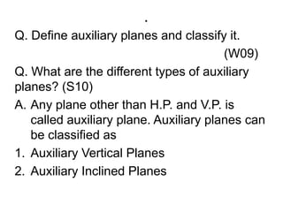 .Q. Define auxiliary planes and classify it.                                                              (W09)Q. What are the different types of auxiliary planes? (S10)Any plane other than H.P. and V.P. is called auxiliary plane. Auxiliary planes can be classified asAuxiliary Vertical PlanesAuxiliary Inclined Planes
