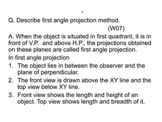 .Q. Describe first angle projection method.                                                             (W07)A. When the object is situated in first quadrant, it is in front of V.P.  and above H.P., the projections obtained on these planes are called first angle projection. In first angle projectionThe object lies in between the observer and the plane of perpendicular.The front view is drawn above the XY line and the top view below XY line.Front view shows the length and height of an object. Top view shows length and breadth of it. 