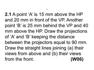 .2.1 A point ‘A’ is 15 mm above the HP and 20 mm in front of the VP. Another point ‘B’ is 25 mm behind the VP and 40 mm above the HP. Draw the projections of ‘A’ and ‘B’ keeping the distance between the projectors equal to 90 mm. Draw the straight lines joining (a) their views from above and (b) their views from the front.                            (W06)