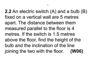 .2.2 An electric switch (A) and a bulb (B) fixed on a vertical wall are 5 metres apart. The distance between them measured parallel to the floor is 4 metres. If the switch is 1.5 metres above the floor, find the height of the bulb and the inclination of the line joining the two with the floor.     (W06)