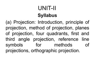 UNIT-II Syllabus (a) Projection: Introduction, principle of projection, method of projection, planes of projection, four quadrants, first and third angle projection, reference line symbols for methods of projections, orthographic projection. 