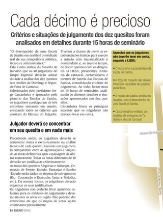 Cada décimo é precioso
Critérios e situações de julgamento dos dez quesitos foram
analisados em detalhes durante 15 horas de seminário
Tiveram a chance de ouvir as recomendações básicas para exercer
a missão com imparcialidade e
neutralidade e, ao mesmo tempo,
de trocar opiniões com os dirigentes da LIESA, presidentes, diretores de carnaval, carnavalescos e
mestres de bateria das Escolas de
Samba, consolidando critérios de
julgamento. Ao todo, foram mais
de 15 horas de seminário, analisando os diversos detalhes e situações apresentados nos dez quesitos.
Castanheira frisou os principais
aspectos que os julgadores não
deverão levar em conta.

Julgador deverá se concentrar
em seu quesito e em nada mais
Procedendo assim, os julgadores deverão se
concentrar única e exclusivamente na análise
técnica de cada quesito, fazendo um julgamento comparativo entre as agremiações e lançando as notas definitivas após a passagem da última concorrente. Todas as notas diferentes de 10
deverão ser justificadas criteriosamente.
As notas dos quesitos Alegorias e Adereços, Comissão de Frente, Enredo, Fantasias e Samba
-Enredo serão dadas no sistema de sub-quesitos
(Ex.: Concepção e Execução; Letra e Melodia,
etc.). Da mesma forma, os julgadores deverão
organizar as suas justificativas.
Os julgadores não poderão levar aparelhos celulares para os módulos de julgamento e deverão manter as notas em sigilo. Não poderão dar
entrevistas até que os mapas de notas sejam
anunciados publicamente.
14 ENSAIO GERAL

Aspectos que os julgadores
não deverão levar em conta,
segundo a LIESA:
• O nome e/ou a popularidade da
Escola de Samba;
• A força do conjunto não deverá
influenciar na análise de quesitos
específicos.
• A reação do público, positiva ou
negativa, para o desempenho de
uma Escola de Samba.
• Os comentários emitidos por
analistas de emissoras de TV,
rádios e sites de Carnaval.

Viaduto São Sebastião

Imp

rgas
Avenida Presidente Va

“O desempenho de uma Escola
de Samba em desfile é o resultado
real de sua competência artística,
técnica e administrativa.”
Esta é uma síntese da filosofia de
trabalho que os 40 julgadores do
Grupo Especial deverão adotar
durante a análise dos dez quesitos
nos desfiles de Domingo e Segunda-Feira de Carnaval.
Selecionados pelo presidente Jorge Castanheira e aprovados pelo
plenário das Escolas de Samba,
os julgadores participaram de três
encontros semanais em janeiro,
estudando todos os critérios que
constam do Manual do Julgador.

 