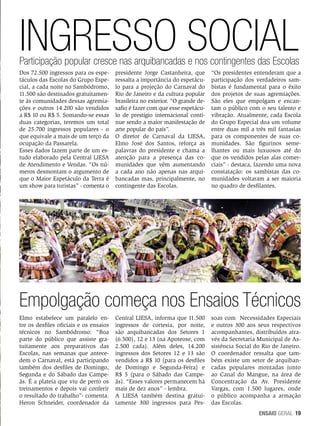 INGRESSO SOCIAL
Participação popular cresce nas arquibancadas e nos contingentes das Escolas
Dos 72.500 ingressos para os espetáculos das Escolas do Grupo Especial, a cada noite no Sambódromo,
11.500 são destinados gratuitamente às comunidades dessas agremiações e outros 14.200 são vendidos
a R$ 10 ou R$ 5. Somando-se essas
duas categorias, teremos um total
de 25.700 ingressos populares - o
que equivale a mais de um terço da
ocupação da Passarela.
Esses dados fazem parte de um estudo elaborado pela Central LIESA
de Atendimento e Vendas. “Os números desmontam o argumento de
que o Maior Espetáculo da Terra é
um show para turistas” - comenta o

presidente Jorge Castanheira, que
ressalta a importância do espetáculo para a projeção do Carnaval do
Rio de Janeiro e da cultura popular
brasileira no exterior. “O grande desafio é fazer com que esse espetáculo de prestígio internacional continue sendo a maior manifestação de
arte popular do país”.
O diretor de Carnaval da LIESA,
Elmo José dos Santos, reforça as
palavras do presidente e chama a
atenção para a presença das comunidades que vêm aumentando
a cada ano não apenas nas arquibancadas mas, principalmente, no
contingente das Escolas.

“Os presidentes entenderam que a
participação dos verdadeiros sambistas é fundamental para o êxito
dos projetos de suas agremiações.
São eles que empolgam e encantam o público com o seu talento e
vibração. Atualmente, cada Escola
do Grupo Especial doa um volume
entre duas mil a três mil fantasias
para os componentes de suas comunidades. São figurinos semelhantes ou mais luxuosos até do
que os vendidos pelas alas comerciais” - destaca, fazendo uma nova
constatação: os sambistas das comunidades voltaram a ser maioria
no quadro de desfilantes.

Empolgação começa nos Ensaios Técnicos
Elmo estabelece um paralelo entre os desfiles oficiais e os ensaios
técnicos no Sambódromo: “Boa
parte do público que assiste gratuitamente aos preparativos das
Escolas, nas semanas que antecedem o Carnaval, está participando
também dos desfiles de Domingo,
Segunda e do Sábado das Campeãs. É a plateia que viu de perto os
treinamentos e depois vai conferir
o resultado do trabalho”- comenta.
Heron Schneider, coordenador da

Central LIESA, informa que 11.500
ingressos de cortesia, por noite,
são arquibancadas dos Setores 1
(6.500), 12 e 13 (na Apoteose, com
2.500 cada). Além deles, 14.200
ingressos dos Setores 12 e 13 são
vendidos a R$ 10 (para os desfiles
de Domingo e Segunda-Feira) e
R$ 5 (para o Sábado das Campeãs). “Esses valores permanecem há
mais de dez anos” - lembra.
A LIESA também destina gratuitamente 300 ingressos para Pes-

soas com Necessidades Especiais
e outros 300 aos seus respectivos
acompanhantes, distribuídos através da Secretaria Municipal de Assistência Social do Rio de Janeiro.
O coordenador ressalta que também existe um setor de arquibancadas populares montadas junto
ao Canal do Mangue, na área de
Concentração da Av. Presidente
Vargas, com 1.500 lugares, onde
o público acompanha a armação
das Escolas.
ENSAIO GERAL 19

 