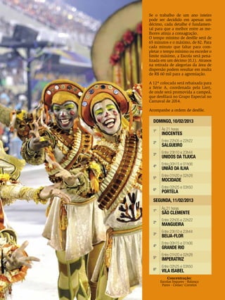 Se o trabalho de um ano inteiro
pode ser decidido em apenas um
décimo, cada detalhe é fundamental para que a melhor entre as melhores atinja a consagração.
O tempo mínimo de desfile será de
65 minutos e o máximo, de 82. Para
cada minuto que faltar para completar o tempo mínimo ou exceder o
limite máximo, a Escola será penalizada em um décimo (0,1). Atrasos
na retirada de alegorias da área de
dispersão podem resultar em multa
de R$ 60 mil para a agremiação.
A 12ª colocada será rebaixada para
a Série A, coordenada pela Lierj,
de onde será promovida a campeã,
que desfilará no Grupo Especial no
Carnaval de 2014.
Acompanhe a ordem de desfile.

DOMINGO, 10/02/2013
1ª

Às 21 horas

2ª

Entre 22h05 e 22h22

3ª

Entre 23h10 e 23h44

4ª

INOCENTES
SALGUEIRO

UNIDOS DA TIJUCA
Entre 00h15 e 01h06

UNIÃO DA ILHA
GRUPO Entre 01h20 eCARNAVAL 2013
ESPECIAL 02h28
5ª
MOCIDADE
6ª

Entre 02h25 e 03h50

PORTELA

SEGUNDA, 11/02/2013
1ª
2ª
3ª
4ª
5ª
6ª

Às 21 horas

SÃO CLEMENTE
Entre 22h05 e 22h22

MANGUEIRA

Entre 23h10 e 23h44

BEIJA-FLOR

Entre 00h15 e 01h06

GRANDE RIO

Entre 01h20 e 02h28

IMPERATRIZ

Entre 02h25 e 03h50

VILA ISABEL

Concentração:

Escolas Ímpares - Balança
Pares - Cedae/ Correios

ENSAIO GERAL 21

 
