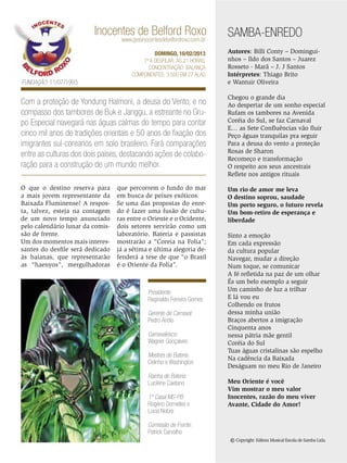 Inocentes de Belford Roxo
www.gresinocentesdebelfordroxo.com.br

DOMINGO, 10/02/2013
1ª a desfilar: Às 21 horas.
Concentração: Balança
Componentes: 3.500 em 27 alas

Fundação: 11/07/1993

SAMBA-ENREDO
Autores: Billi Conty – Dominguinhos – Ildo dos Santos – Juarez
Rosseto - Marã – J. J Santos
Intérpretes: Thiago Brito
e Wantuir Oliveira

Com a proteção de Yondung Halmoni, a deusa do Vento, e no
compasso dos tambores de Buk e Janggu, a estreante no Grupo Especial navegará nas águas calmas do tempo para contar
cinco mil anos de tradições orientais e 50 anos de fixação dos
imigrantes sul-coreanos em solo brasileiro. Fará comparações
entre as culturas dos dois países, destacando ações de colaboração para a construção de um mundo melhor.

Chegou o grande dia
Ao despertar de um sonho especial
Rufam os tambores na Avenida
Coréia do Sul, se faz Carnaval
E… as Sete Confluências vão fluir
Peço águas tranquilas pra seguir
Para a deusa do vento a proteção
Rosas de Sharon
Recomeço e transformação
O respeito aos seus ancestrais
Reflete nos antigos rituais

O que o destino reserva para
a mais jovem representante da
Baixada Fluminense? A resposta, talvez, esteja na contagem
de um novo tempo anunciado
pelo calendário lunar da comissão de frente.
Um dos momentos mais interessantes do desfile será dedicado
às baianas, que representarão
as “haenyos”, mergulhadoras

Um rio de amor me leva
O destino soprou, saudade
Um porto seguro, o futuro revela
Um bom-retiro de esperança e
liberdade

que percorrem o fundo do mar
em busca de peixes exóticos.
Se uma das propostas do enredo é fazer uma fusão de culturas entre o Oriente e o Ocidente,
dois setores servirão como um
laboratório. Bateria e passistas
mostrarão a “Coreia na Folia”;
já a sétima e última alegoria defenderá a tese de que “o Brasil
é o Oriente da Folia”.

Presidente:
Reginaldo Ferreira Gomes
Gerente de Carnaval:
Pedro Arídio
Carnavalesco:
Wagner Gonçalves
Mestres de Bateria:
Celinho e Washington
Rainha de Bateria:
Lucilene Caetano
1º Casal MS-PB:
Rogério Dornelles e
Lúcia Nobre

Sinto a emoção
Em cada expressão
da cultura popular
Navegar, mudar a direção
Num toque, se comunicar
A fé refletida na paz de um olhar
És um belo exemplo a seguir
Um caminho de luz a trilhar
E lá vou eu
Colhendo os frutos
dessa minha união
Braços abertos a imigração
Cinquenta anos
nessa pátria mãe gentil
Coréia do Sul
Tuas águas cristalinas são espelho
Na cadência da Baixada
Deságuam no meu Rio de Janeiro
Meu Oriente é você
Vim mostrar o meu valor
Inocentes, razão do meu viver
Avante, Cidade do Amor!

Comissão de Frente:
Patrick Carvalho

© Copyright: Editora Musical Escola de Samba Ltda.
ENSAIO GERAL 23

 