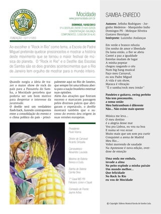 Mocidade

www.gresmocidade.com.br

DOMINGO, 10/02/2013
5ª a desfilar: Entre 01h20 02h28
Concentração: Balança
Componentes: 3.800 em 39 Alas

Fundação: 10/11/1955

Ao escolher o “Rock in Rio” como tema, a Escola de Padre
Miguel pretende quebrar preconceitos e mostrar a história
deste movimento que se tornou o maior festival de música do planeta. O “Rock in Rio” e o Desfile das Escolas
de Samba são os dois grandes acontecimentos que o Rio
de Janeiro tem orgulho de mostrar para o mundo inteiro.
Quando surgiu a ideia de trazer o maior show de rock do
país para a Passarela do Samba, a Mocidade percebeu que
poderia ser um bom motivo
para despertar o interesse da
juventude.
O desfile será um verdadeiro
flash-back, fazendo contrapontos
entre a consolidação do evento e
o clima político do país - princi-

palmente aqui no Rio de Janeiro,
que sempre foi uma tribuna aberta para a nação brasileira externar
suas opiniões.
Além das atrações que fizeram
sucesso e marcaram passagem
pelos diversos palcos que abrigaram o espetáculo, o desfile
mostrará também que o sucesso do evento deu origem às
suas versões europeias.

Presidente:
Paulo Vianna
Diretor de Carnaval:
Ricardo Simpatia
Carnavalesco:
Alexandre Louzada
Mestres de Bateria:
Bereco e Dudu
Rainha de Bateria:
Camila Silva
1º Casal MS-PB:
Feliciano Júnior e Squel

SAMBA-ENREDO
Autores: Jefinho Rodrigues - Jorginho Medeiros - Marquinho Indio
Domingos PS - Moleque Silveira
Gustavo Henrique
Intérprete: Luizinho Andanças
Em verde e branco reluziu
Um sonho de amor e liberdade
Da lama então, a flor se abriu
Cantei a paz a igualdade
Estrelas mudam de lugar
A minha popstar
chegou rasgando o céu
Num big bang musical
Faço meu Carnaval,
eu sou Padre Miguel
A vida é um show,
Maraca é vibração
‘’É o samba/rock meu irmão’’
Pandeiro e guitarra, swing perfeito
Não tem preconceito,
a nossa união
Meu baticumbum é diferente
Não... Não existe mais quente
Música me leva...
O meu destino
é a alegria desse mar
Vou pra Lisboa, eu vou na boa
E numa só voz ecoar
Muito mais que um som pra curtir
Conquistei a arena de Madrid
Meu Rio...
Voltei morrendo de saudade
Na Apotesose é nova edição, overdose de emoção
Uma onda me embala,
invade a alma
No peito explode a minha paixão
Um mundo melhor...
Que felicidade
No Rock In Rio
eu vou de Mocidade

Comissão de Frente:
Jayme Arôxa

© Copyright: Editora Musical Escola de Samba Ltda.
ENSAIO GERAL 31

 