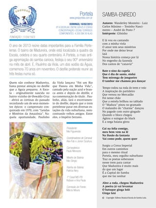 Portela

www.gresportela.com.br

DOMINGO, 10/02/2013
6ª a desfilar: Entre 02h25 e 03h50
Concentração: Cedae/ Correios
Componentes: 4.300 em 39 Alas

SAMBA-ENREDO
Autores: Wanderley Monteiro - Luiz
Carlos Máximo – Toninho Nascimento – André do Posto 7
Intérprete: Gilsinho

Fundação: 11/04/1923

O ano de 2013 reúne datas importantes para a Família Portelense. O bairro de Madureira, onde está localizada a quadra da
Escola, celebra o seu quarto centenário. A Portela, a mais antiga agremiação do samba carioca, festeja o seu 90º aniversário
no mês de abril. E, Paulinho da Viola, um dos xodós da Águia,
comemora 70 anos em novembro. O desfile pretende reunir as
três festas numa só.
Quem não conhece Madureira,
basta prestar atenção no desfile
que a Águia preparou. A Escola - originalmente nascida no
bairro vizinho de Oswaldo Cruz
- abrirá as cortinas do passado
recordando um de seus momentos épicos: o campeonato conquistado em 1970, com “Lendas
e Mistérios da Amazônia”. Naquela oportunidade, Paulinho

da Viola lançava “Foi um Rio
que Passou em Minha Vida”,
cantado pela nação azul e branca antes e depois do desfile, e
na comemoração do título . Paulinho, aliás, fará o encerramento do desfile, depois que o trem
portelense parar em diversas estações da vida suburbana, reencontrando velhos amigos. Entre
eles, o Império Serrano.

Presidente:
Nilo Figueiredo
Coordenadores de Carnaval:
Alex Fab e Júnior Escafura
Carnavalesco:
Paulo Menezes
Mestre de Bateria:
Nilo Sérgio
Rainha de Bateria:
Patrícia Nery
1º Casal MS-PB:
Robson e Ana Paula
Comissão de Frente:
Márcio Moura

E lá vou eu cantando
com a minha viola
O amor tem seus mistérios
Por onde me deixo levar
Iaiá
Nossa história começa por lá
No engenho da fazenda
Dos cantos de “canaviá”
Bate o sino da capela
Que é dia de santo, sinhá
Tem mironga de jongueiro
O tambor me chamou pra dançar
Tempo rodou na roda do trem e veio
A inspiração do partideiro
Que versou no Mercadão
Foi nesse chão
Que a estrela brilhou no tablado
O “Madura” pisou no gramado
O malandro do “charme” dançou
No pagode com outro gingado
Quando o bloco chegou
Agitou o suingue do black
E a nega baiana girou
Cai na folia comigo,
meu bem vem na fé
Na ilusão da fantasia
Vai como pode, quem quer
Surgiu a Coroa Imperial
Em outros caminhos
para o mesmo ritual
Portela, meu orgulho suburbano
Traz os poetas soberanos
nesse trem para cantar
Que Madureira é muito mais
do que um lugar
É a Capital do Samba
que me faz sonhar
Abre a roda, chegou Madureira
A poeira já vai levantar
O batuque ginga Ioiô
Ginga Iaiá

©

Copyright: Editora Musical Escola de Samba Ltda.

ENSAIO GERAL 33

 