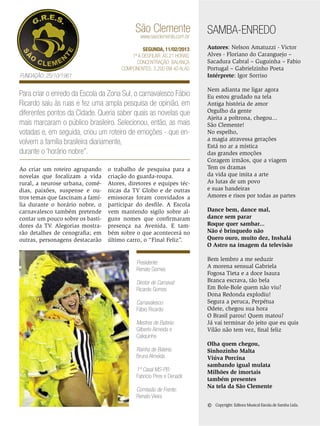 São Clemente
www.saoclemente.com.br

SEGUNDA, 11/02/2013
1ª a desfilar: Às 21 horas.
Concentração: Balança
Componentes: 3.200 em 40 Alas

Fundação: 25/10/1961

Para criar o enredo da Escola da Zona Sul, o carnavalesco Fábio
Ricardo saiu às ruas e fez uma ampla pesquisa de opinião, em
diferentes pontos da Cidade. Queria saber quais as novelas que
mais marcaram o público brasileiro. Selecionou, então, as mais
votadas e, em seguida, criou um roteiro de emoções - que envolvem a família brasileira diariamente,
durante o ‘horário nobre”.
Ao criar um roteiro agrupando
novelas que focalizam a vida
rural, a neurose urbana, comédias, paixões, suspense e outros temas que fascinam a família durante o horário nobre, o
carnavalesco também pretende
contar um pouco sobre os bastidores da TV. Alegorias mostrarão detalhes de cenografia; em
outras, personagens destacarão

o trabalho de pesquisa para a
criação do guarda-roupa.
Atores, diretores e equipes técnicas da TV Globo e de outras
emissoras foram convidados a
participar do desfile. A Escola
vem mantendo sigilo sobre alguns nomes que confirmaram
presença na Avenida. E também sobre o que acontecerá no
último carro, o “Final Feliz”.

Presidente:
Renato Gomes
Diretor de Carnaval:
Ricardo Gomes
Carnavalesco:
Fábio Ricardo
Mestres de Bateria:
Gilberto Almeida e
Caliquinho
Rainha de Bateria:
Bruna Almeida
1º Casal MS-PB:
Fabrício Pires e Denadir
Comissão de Frente:
Renato Vieira

SAMBA-ENREDO
Autores: Nelson Amatuzzi - Victor
Alves - Floriano do Caranguejo –
Sacadura Cabral – Guguinha – Fabio
Portugal – Gabrielzinho Poeta
Intérprete: Igor Sorriso
Nem adianta me ligar agora
Eu estou grudado na tela
Antiga história de amor
Orgulho da gente
Ajeita a poltrona, chegou...
São Clemente!
No espelho,
a magia atravessa gerações
Está no ar a mística
das grandes emoções
Coragem irmãos, que a viagem
Tem os dramas
da vida que imita a arte
As lutas de um povo
e suas bandeiras
Amores e risos por todas as partes
Dance bem, dance mal,
dance sem parar
Roque quer sambar...
Não é brinquedo não
Quero ouro, muito dez, Inshalá
O Astro na imagem da televisão
Bem lembro a me seduzir
A morena sensual Gabriela
Fogosa Tieta e a doce Isaura
Branca escrava, tão bela
Em Bole-Bole quem não viu?
Dona Redonda explodiu!
Segura a peruca, Perpétua
Odete, chegou sua hora
O Brasil parou! Quem matou?
Já vai terminar do jeito que eu quis
Vilão não tem vez, final feliz
Olha quem chegou,
Sinhozinho Malta
Viúva Porcina
sambando igual mulata
Milhões de imortais
também presentes
Na tela da São Clemente

©

Copyright: Editora Musical Escola de Samba Ltda.

ENSAIO GERAL 37

 