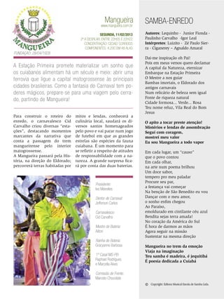 Mangueira

www.mangueira.com.br

SEGUNDA, 11/02/2013
2ª a desfilar: Entre 22h05 e 22h22
Concentração: Cedae/ Correios
Componentes: 4.200 em 48 Alas

SAMBA-ENREDO
Autores: Lequinho - Junior Fionda Paulinho Carvalho -Igor Leal
Intérpretes: Luizito - Zé Paulo Sierra - Ciganerey – Agnaldo Amaral

Fundação: 28/04/1928

A Estação Primeira promete materializar um sonho que
os cuiabanos alimentam há um século e meio: abrir uma
ferrovia que ligue a capital matogrossense às principais
cidades brasileiras. Como a fantasia do Carnaval tem poderes mágicos, prepare-se para uma viagem pelo cerrado, partindo de Mangueira!
Para construir o roteiro do
enredo, o carnavalesco Cid
Carvalho criou diversas “estações”, destacando momentos
marcantes da narrativa que
conta a passagem do trem
mangueirense pelo interior
matogrossense.
A Mangueira passará pela História, na direção do Eldorado;
percorrerá terras habitadas por

mitos e lendas, conhecerá a
culinária local, saudará os diversos santos homenageados
pelo povo e vai parar num jogo
de futebol em que as grandes
estrelas são espécies da fauna
cuiabana. É um momento para
se refletir a respeito de atitudes
de responsabilidade com a natureza. A grande surpresa ficará por conta das duas baterias.

Presidente:
Ivo Meirelles
Diretor de Carnaval:
Jefferson Carlos
Carnavalesco:
Cid Carvalho
Mestre de Bateria:
Ailton
Rainha de Bateria:
Gracyanne Barbosa
1º Casal MS-PB:
Raphael Rodrigues
e Marcella Alves

Dai-me inspiração oh Pai!
Pois em meus versos quero declamar
A capital da Natureza, eternizar
Embarque na Estação Primeira
O Mestre a nos guiar
Bambas imortais, o Eldorado dos
antigos carnavais
Num relicário de beleza sem igual
Fonte de riqueza natural
Cidade formosa... Verde... Rosa
Teu nome reluz, Vila Real do Bom
Jesus
O apito a tocar preste atenção!
Mistérios e lendas de assombração
Segui com coragem,
mostrei meu valor
Eu sou Mangueira a todo vapor
Em cada lugar, um “causo”
que o povo contou
Em cada olhar,
na arte num poema brilhou
Um doce sabor,
tempero pro meu paladar
Procure seu par,
a festança vai começar
Na benção de São Benedito eu vou
Dançar com o meu amor,
o sonho enfim chegou
Ao Paraíso,
emoldurado em cintilante céu azul
Bendita sejas terra amada!
No coração da América do Sul
É hora de darmos as mãos
Agora seguir na missão
Sustentar na mesma direção
Mangueira no trem da emoção
Viaja na imaginação
Teu samba é madeira, é jequitibá
É poesia dedicada a Cuiabá

Comissão de Frente:
Marcelo Chocolate

©

Copyright: Editora Musical Escola de Samba Ltda.

ENSAIO GERAL 39

 