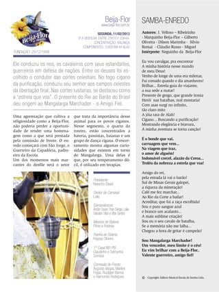 Beija-Flor

www.beija-flor.com.br

SEGUNDA, 11/02/2013
3ª a desfilar: Entre 23h10 e 23h44.
Concentração: Balança
Componentes: 3.800 em 44 Alas

Fundação: 25/12/1948

Ele conduziu os reis, os cavaleiros com seus estandartes,
guerreiros em defesa de nações. Entre os deuses foi escolhido o condutor das cortes celestiais. No fogo cigano
da purificação, conduziu seu senhor aos campos celestes
da libertação final. Nas cortes lusitanas, se destacou como
a “estrela que voa”. O presente do Rei ao Barão do Brasil
deu origem ao Mangalarga Marchador - o Amigo Fiel.
Uma agremiação que cultiva a
religiosidade como a Beija-Flor,
não poderia perder a oportunidade de render uma homenagem como a que será prestada
pela comissão de frente. O enredo começará com São Jorge, o
Guerreiro da Capadócia, padroeiro da Escola.
Um dos momentos mais marcantes do desfile será o setor

que trata da importância desse
animal para os povos ciganos.
Nesse segmento, o quarto do
roteiro, estão concentrados a
bateria, passistas, baianas e um
grupo de dança cigana. O encerramento mostra algumas curiosidades que existem em torno
do Mangalarga. Uma delas é
que, por seu temperamento dócil, é utilizado em terapias.

Presidente:
Nelsinho David
Diretor de Carnaval:
Laíla
Carnavalescos:
André Cezari, Fran Sérgio, Laíla,
Ubiratan Silva e Vítor Santos
Mestres de Bateria:
Plínio e Rodney
Rainha de Bateria:
Rayssa Oliveira
1º Casal MS-PB:
Claudinho e Selmynha
Sorrisoz
Comissão de Frente:
Augusto Vargas, Marllos
Fraga, Ruidglan Barros
e Raimundo Rodrigues

SAMBA-ENREDO
Autores: J. Velloso – Ribeirinho
- Marquinho Beija-Flor – Gilberto
Oliveira - Dilson Marimba - Sílvio
Romai - Cláudio Russo - Miguel
Intérprete: Neguinho da Beija-Flor
Eu vou cavalgar, pra encontrar
A minha história nesse mundo
de meu Deus!
Venho de longe de uma era milenar,
Fui coroado quando o dia amanheceu!
Brilhar... Estrela guia do viajante,
a sua sede a matar!
Presente de grego, que grande ironia
Herói nas batalhas, real montaria!
Com asas surgi no infinito,
tão claro mito
A jóia rara de Alah!
Cigano... Buscando a purificação!
Mostrando elegância e bravura,
A minha aventura se torna canção!
É o bonde que vai,
carruagem que vem...
Na viagem que traz,
o amor de alguém!
Indomável corcel, alazão da Coroa...
Troféu da nobreza a estrela que voa!
Amigo do rei,
pela estrada lá vai o barão!
Sul de Minas Gerais galopei,
a riqueza da mineração!
Café me fez marchar...
Ao Rio da Corte a bailar!
Acreditar, que fui a raça escolhida!
Sou o puro sangue azul
e branco um acalanto...
A mais sublime criação!
Sou eu o seu cavalo de batalha,
Se a memória não me falha...
Chegou a hora de gritar é campeão!
Sou Mangalarga Marchador!
Um vencedor, meu limite é o céu!
Eu vim brilhar com a Beija-Flor..
Valente guerreiro, amigo fiel!

©

Copyright: Editora Musical Escola de Samba Ltda.

ENSAIO GERAL 41

 