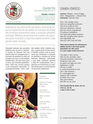 Grande Rio

www.academicosdogranderio.com.br

SEGUNDA, 11/02/2013
4ª a desfilar: Entre 0h15 e 01h06
Concentração: Cedae/ Correios
Componentes: 3.900 em 34 Alas

Fundação: 22/09/1988

Inspirada por seu amor ao Rio de Janeiro, a Escola de Duque de Caxias fará de seu desfile um manifesto de defesa
dos benefícios provenientes sobre a produção petrolífera
do Estado. Mostrará de que forma os royalties são aplicados pelos municípios e o que lhes poderá acontecer, caso
percam esses recursos.
Passando distante das questões
políticas que cercam o assunto,
a tricolor da Baixada fará um
painel sobre as vantagens que a
extração do petróleo da Baía de
Campos traz para os municípios
fluminenses. De uma hora para
a outra, por decisões parlamentares, todo esse avanço passou
a ser seriamente ameaçado. E,
consequentemente, essas cida-

des podem sofrer diversas perdas, a maior parte na área social.
O desfile começa com as aventuras que conduzem à extração
do petróleo e termina de forma
bastante diferente, mostrando
o que pode acontecer quando
a falta de compromisso com a
natureza se transforma no caminho direto para o acontecimento
de desastres ambientais.

Presidente:
Edson Alexandre
Diretores de Carnaval:
Milton Perácio
e Tavinho
Carnavalesco:
Roberto Szaniecki

SAMBA-ENREDO
Autores: Mingau - Junior Fragga –
Deré - Mingauzinho – Arlindo Neto
Intérprete: Emerson Dias
Vem, vem comigo cantar
Hoje vou mergulhar profundo
Tem lá no fundo do mar
Ouro pra alimentar o mundo
Que faz crescer, impulsionar
O conhecer, multiplicar
Tão lindo pela própria natureza
Meu Rio vai gerar tanta riqueza
Com igualdade, sim
Bom pra você, bom pra mim
Uma eterna paixão de enlouquecer
Minha Escola é meu bem querer
Felicidade em alto astral
É o ouro negro nosso Carnaval
Vou jogar a rede e puxar
Vem me dar um beijo, amor
Na praça ouvindo o sino tocar
Preservar é dar valor
Eu quero um lugar pra viver
Segurança e saúde
Pra dar e vender
E, assim festejando eu vou
Ver a vida renascer...
É, a mensagem taí...
Explorar não é destruir
Se faltar vira o caos
Não posso deixar
Pelo Rio eu vou lutar
Um Grande Rio de amor, sou eu
Vem cá, me dá,
o que é meu é meu.

Mestre de Bateria:
Ciça
Rainha de Bateria:
Carla Prata
1º Casal MS-PB:
Luiz Felipe e Verônica Lima
Comissão de Frente:
Jorge Texeira
e Saulo Finelon

©

Copyright: Editora Musical Escola de Samba Ltda.

ENSAIO GERAL 43

 