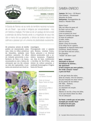 Imperatriz Leopoldinense
www.imperatrizleopoldinense.com.br

SEGUNDA, 11/02/2013
5ª a desfilar: Entre 01h20 02h28
Concentração: Balança
Componentes: 3.172 em 30 Alas

Fundação: 06/03/1959

A Escola de Ramos vai ao norte do território nacional na busca
de um Brasil - que ainda é indígena por ancestralidade - rico
em história e tradição. Por tratar-se de um pedaço de terra onde
a extensão da densa floresta verde e a magnitude de seus rios
são a marca de sua geografia, a fartura de beleza natural nos
estimula a passear por um universo de plasticidade exuberante.
Os primeiros setores de desfile
podem ser interpretados como
uma visita às tribos primitivas
da Amazônia, sediadas num
autêntico santuário. Os olhos
do visitante percorrerão a exuberância da flora e da fauna,
encantando-se com a beleza do
artesanato que era tão comum
na vida dos tupinambás. A primeira ala mostrará um ritual an-

tropofágico.
Prosseguindo com o passeio
pela floresta, veremos frutos,
flores, pássaros e os diversos
objetos produzidos com a cerâmica marajoara. Chegamos
aos dias de hoje, conhecendo
o fervilhar do Ver-O-Peso, uma
síntese da cultura paraense, e
rendendo homenagens à Virgem
Santa de Nazaré.

Presidente:
Luiz Pacheco Drumond
Diretor de Carnaval:
Wagner Tavares de Araújo
Carnavalescos:
Cahê Rodrigues, Mário e
Kaká Monteiro
Mestre de Bateria:
Noca
Rainha de Bateria:
Cris Viana
1º Casal MS-PB:
Phelipe Lemos
e Rafaela Teodoro
Comissão de Frente:
Alex Neoral

SAMBA-ENREDO
Autores: Me Leva – Gil Branco
Tião Pinheiro – Drummond
Maninho do Ponto
Intérpretes: Dominguinhos do
Estácio e Wander Pires
Raiou Cuara!
Oby aos olhos de quem vê!
Eu bato o pé no chão,
é minha saudação,
Livre na pureza de viver!
Sopra no caminho das águas
O vento da ambição!
O índio, então...
Não se curvou
diante a força da invasão,
E da cobiça fez-se a guerra,
Sangrando as riquezas dessa terra!
Cicatrizou, deixou herança,
E o que ficou está em cartaz...
Na passarela,
“estado” de amor e paz!
Siriá... Carimbó...
Marujada eu dancei!
No balanço da morena...
Me apaixonei!
O bom tempero pro meu paladar...
De verde e branco “treme”
o povo do Pará!
A arte que brota das mãos,
Dom da criação, vem da natureza...
Da juta trançada em meus versos
Se faz poesia de rara beleza!
Oh! Mãe... Senhora,
sou teu romeiro,
A ti declamo em oração:
Oh! Mãe...
Mesmo se um dia a força me faltar,
A luz que emana desse teu olhar
Vai me abençoar!
No Norte a estrela que vai me guiar,
Exemplo pro mundo: Pará!
O talismã do meu país,
A sorte da Imperatriz!

©

Copyright: Editora Musical Escola de Samba Ltda.

ENSAIO GERAL 45

 