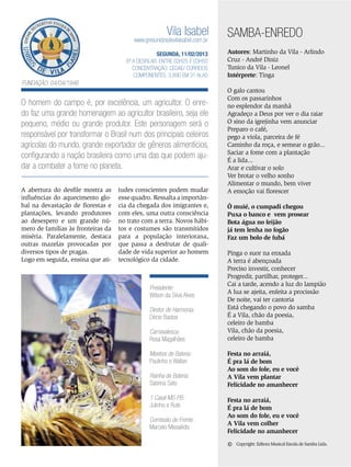Vila Isabel

www.gresunidosdevilaisabel.com.br
SEGUNDA, 11/02/2013
6ª a desfilar: Entre 02h25 e 03h50
Concentração: Cedae/ Correios
Componentes: 3.890 em 31 Alas

SAMBA-ENREDO
Autores: Martinho da Vila - Arlindo
Cruz - André Diniz
Tunico da Vila - Leonel
Intérprete: Tinga

Fundação: 04/04/1946

O homem do campo é, por excelência, um agricultor. O enredo faz uma grande homenagem ao agricultor brasileiro, seja ele
pequeno, médio ou grande produtor. Este personagem será o
responsável por transformar o Brasil num dos principais celeiros
agrícolas do mundo, grande exportador de gêneros alimentícios,
configurando a nação brasileira como uma das que podem ajudar a combater a fome no planeta.
A abertura do desfile mostra as
influências do aquecimento global na devastação de florestas e
plantações, levando produtores
ao desespero e um grande número de famílias às fronteiras da
miséria. Paralelamente, destaca
outras mazelas provocadas por
diversos tipos de pragas.
Logo em seguida, ensina que ati-

tudes conscientes podem mudar
esse quadro. Ressalta a importância da chegada dos imigrantes e,
com eles, uma outra consciência
no trato com a terra. Novos hábitos e costumes são transmitidos
para a população interiorana,
que passa a desfrutar de qualidade de vida superior ao homem
tecnológico da cidade.

Presidente:
Wilson da Silva Alves
Diretor de Harmonia:
Décio Bastos
Carnavalesca:
Rosa Magalhães
Mestres de Bateria:
Paulinho e Wallan
Rainha de Bateria:
Sabrina Sato
1 Casal MS-PB:
Julinho e Rute
Comissão de Frente:
Marcelo Missailidis

O galo cantou
Com os passarinhos
no esplendor da manhã
Agradeço a Deus por ver o dia raiar
O sino da igrejinha vem anunciar
Preparo o café,
pego a viola, parceira de fé
Caminho da roça, e semear o grão...
Saciar a fome com a plantação
É a lida...
Arar e cultivar o solo
Ver brotar o velho sonho
Alimentar o mundo, bem viver
A emoção vai florescer
Ô muié, o cumpadi chegou
Puxa o banco e vem prosear
Bota água no feijão
já tem lenha no fogão
Faz um bolo de fubá
Pinga o suor na enxada
A terra é abençoada
Preciso investir, conhecer
Progredir, partilhar, proteger...
Cai a tarde, acendo a luz do lampião
A lua se ajeita, enfeita a procissão
De noite, vai ter cantoria
Está chegando o povo do samba
É a Vila, chão da poesia,
celeiro de bamba
Vila, chão da poesia,
celeiro de bamba
Festa no arraiá,
É pra lá de bom
Ao som do fole, eu e você
A Vila vem plantar
Felicidade no amanhecer
Festa no arraiá,
É pra lá de bom
Ao som do fole, eu e você
A Vila vem colher
Felicidade no amanhecer

©

Copyright: Editora Musical Escola de Samba Ltda.

ENSAIO GERAL 47

 
