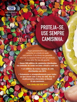 PROTEJA-SE.
USE SEMPRE
CAMISINHA.
Pegue gratuitamente a sua
camisinha na unidade de saúde
mais próxima. É um direito seu garantido
pelo SUS. E o Governo Federal sabe que proteção
é coisa séria. Por isso, ele garante:
 • Quase 500 milhões de camisinhas distribuídas 
nas unidades de saúde em todo o Brasil a cada ano. 
• 3,5 milhões de testes rápidos de aids 
distribuídos em 2012. 
• Tratamento e acompanhamento para todos 
os que vivem com o vírus da aids. Dos 19 
medicamentos oferecidos no Brasil, 
10 são nacionais.
Aids ainda não tem cura.

48 ENSAIO GERAL

 