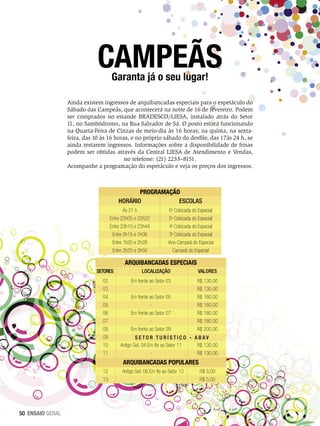 CAMPEÃS
Garanta já o seu lugar!

Ainda existem ingressos de arquibancadas especiais para o espetáculo do
Sábado das Campeãs, que acontecerá na noite de 16 de fevereiro. Podem
ser comprados no estande BRADESCO/LIESA, instalado atrás do Setor
11, no Sambódromo, na Rua Salvador de Sá. O posto estará funcionando
na Quarta-Feira de Cinzas de meio-dia às 16 horas; na quinta, na sextafeira, das 10 às 16 horas, e no próprio sábado do desfile, das 17às 24 h, se
ainda restarem ingressos. Informações sobre a disponibilidade de frisas
podem ser obtidas através da Central LIESA de Atendimento e Vendas,
no telefone: (21) 2233–8151.
Acompanhe a programação do espetáculo e veja os preços dos ingressos.

PROGRAMAÇÃO
Horário
Escolas
Às 21 h
Entre 22h05 e 22h22
Entre 23h10 e 23h44
Entre 0h15 e 1h06
Entre 1h20 e 2h28
Entre 2h25 e 3h50

6a Colocada do Especial
5a Colocada do Especial
4a Colocada do Especial
3a Colocada do Especial
Vice-Campeã do Especial
Campeã do Especial

ARQUIBANCADAS ESPECIAIS
SETORES
02
03
04
05
06
07
08
09
10
11

Localização

Valores

Em frente ao Setor 03
Em frente ao Setor 05
Em frente ao Setor 07
Em frente ao Setor 09

R$ 130,00
R$ 130,00
R$ 160,00
R$ 160,00
R$ 180,00
R$ 180,00
R$ 200,00

Set o r T u r í s t i c o - A B A V
Antigo Set. 04.Em fte ao Setor 11
R$ 130,00
R$ 130,00

ARQUIBANCADAS POPULARES
12
13

50 ENSAIO GERAL

Antigo Set. 06.Em fte ao Setor 13

R$ 5,00
R$ 5,00

 