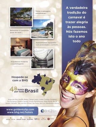 Vistas e paisagens
paradisíacas...

Belíssimas e completas
áreas de lazer...

Apartamentos equipados
com praticidade e conforto...

A verdadeira
tradição do
carnaval é
trazer alegria
às pessoas.
Nós fazemos
isto o ano
todo

Arquitetura moderna
e aconchegante

Hospede-se
com a BHG

48

hotéis

por todo

Brasil

Angra dos Reis, Brasília, Belém, Campo Largo, Cuiabá, Curitiba, Fortaleza,
Foz do Iguaçu, Goiânia, Itacaré, Lençóis Maranhenses, Natal, Recife, Rio de
Janeiro, Salvador, São José dos Pinhais, São Paulo, São Luís, Uberlândia e Vitória

www.goldentulip.com
www.bhg.net/hoteis

ENSAIO GERAL 53

 