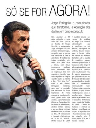 Só se for agora!
Jorge Perlingeiro, o comunicador
que transformou a Apuração dos
desfiles em outro espetáculo
Para anunciar as 40
notas atribuídas a cada
uma das doze Escolas
de Samba do Grupo
Especial, o apresentador
Jorge Perlingeiro faz um
exercício de interpretação,
mexendo com os nervos
dos torcedores e com a
expectativa de milhões de
foliões espalhados pelo
Brasil. Não pode errar
a leitura, nem deixar
transparecer
qualquer
outro sentimento além
do suspense; e abrir, com
maestria, o caminho para
uma explosão de alegria
quando quebra o silêncio
e diz... “Dez! Nota Dez!”
Com o seu talento,
Perlingeiro
contribuiu
para que a apuração
dos resultados do Maior
Espetáculo
da
Terra
acabasse se transformando
num “grand finale” dos
desfiles. A Quarta-Feira de
Cinzas no Carnaval do Rio
de Janeiro - e, por extensão,
em todo o Brasil - passou
a ser um dia de emoções
tão fortes como os oficiais
da folia. O comunicador
é chamado pela imprensa
de “A Voz do Carnaval”.
Diretor Social da LIESA
54 ENSAIO GERAL

e membro atuante nos
eventos da entidade
ao longo das diversas
administrações
que
se sucederam em três
décadas, Perlingeiro foi
também, durante muitos
anos, o locutor oficial
dos desfiles na Avenida.
Trabalhava até a manhã
de terça-feira, quando
ainda se apresentavam as
Escolas do então Grupo B,
sob um sol escaldante, para
arquibancadas desertas.
Certa vez, ficou com pena
de alguns espectadores
que permaneciam no alto
do Viaduto São Sebastião,
acompanhando o desfile,
com o Sambódromo
completamente
vazio.
Pediu ao então presidente
da Riotur, Trajano Ribeiro,
para franquear o acesso às
arquibancadas. Quando
obteve a permissão, falou
ao microfone diretamente
com a plateia da “Unidos
da Ponte” - como era
chamado o público do
Viaduto - convidando-a a
vir para as arquibancadas:
- O desfile estava tão fraco
que ninguém veio. A
turma prefriu ficar por lá
mesmo. - recorda.

 