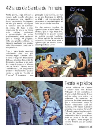 42 anos de Samba de Primeira
Ainda garoto, Jorge começou a
circular pelo mundo televisivo,
primeiramente nos bastidores
depois na produção do programa
de seu pai Aerton Perlingeiro,
o “Almoço com as Estrelas”,
na extinta TV Tupi, o mais
importante do gênero na época,
onde
artistas,
intelectuais
e personalidades do teatro,
principalmente, eram recebidos
para o almoço. O programa
tinha uma grande audiência, era
bastante focalizado pela mídia e
todos disputavam a chance de lá
se apresentar.

produção independente, que vai
ao ar aos domingos, às 20h30,
na CNT - está completando 42
primaveras e Jorge Perlingeiro 43
anos de atividades artísticas.
Um dos maiores orgulhos do
apresentador é o Troféu Samba de
Primeira que, ao longo de 25 anos,
homenageou os grandes nomes
da música popular brasileira.
A última edição da premiação
aconteceu há dois anos, com a
apresentação de Roberto Carlos,
cedido pela Rede Globo.

Com a experiência adquirida
trabalhando
com
seu
pai,
resolveu seguir carreira “solo”
e criou o “Repórter Fluminense,
dedicado ao antigo Estado do Rio
de Janeiro, que ia ao ar ao meiodia, antes de começar o “Almoço
com as Estrelas”. Depois veio o
“Sábado Feliz”, um programa de
prêmios e brincadeiras, quando
surgiu a ideia do “Samba de
Primeira”. O programa - uma

Teoria e prática
Carioca, torcedor do América
e sempre com bom humor,
Perlingeiro é um comunicador
de alto astral. Não gosta de dar
notícias ruins, nem entrar em
polêmicas. Recentemente, ao
queixar-se de dores no estômago
que o incomodavam, ouviu do
médico: “Precisamos fazer uns
exames e, se for o caso, marcamos
a cirurgia para antes do Carnaval”.
Perlingeiro recuou imediatamente:
“Só se for depois” - disse,
invertendo o bordão que costuma
dizer no palco e na TV: “Só
se for agora”, uma criação da
cantora Alcione, que ele acabou
herdando.
ENSAIO GERAL 55

 