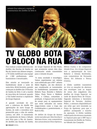 Arlindo Cruz reforçará a equipe de
comentaristas dos desfiles da Série A

TV Globo bota
o bloco na rua
Para realizar a maior cobertura dos
desfiles das Escolas de Samba no
Rio de Janeiro nos últimos tempos,
a TV Globo mobilizará uma equipe
de 1.500 profissionais, entre
funcionários e terceirizados.

Eles estarão se revezando no
Sambódromo desde a noite de
sexta-feira, 08 de fevereiro, quando
começam os desfiles das 19 Escolas
de Samba da Série A até a manhã
de terça-feira de Carnaval, quando
a Vila Isabel encerrar o espetáculo
do Grupo Especial.
A grande novidade do ano
será a cobertura do desfile das
agremiações do novo Grupo de
Acesso, de onde a vencedora será
promovida para a elite do samba
carioca, em 2014. A transmissão
dos espetáculos de Sexta e Sábado
será feita para o Rio de Janeiro.
Os desfiles das Escolas de Samba
56 ENSAIO GERAL

do Grupo Especial de São Paulo,
que acontecem nesses dois dias,
continuarão sendo transmitidos
para o restante do país.
“A outra novidade é tecnológica.
Vamos experimentar um sistema
mais sofisticado que o HD”- adianta
Mário Rogério, um dos diretores
que coordenarão as transmissões
no Sambódromo, juntamente com
Roberto Naar, Boninho e Roberto
Talma. Paula Torres e Waldenir
Telles, o Cabeça, comandam a
produção. A Sapucaí será um balão
de ensaio para os equipamentos
que serão utilizados em outros
mega-eventos como a Copa das
Confederações e, posteriormente, o
Rock In Rio.
Os defiles do Grupo de Acesso
serão narrados por Alex Escobar e
Mariana Gross, com comentários
dos carnavalescos Chico Spinoza,

Milton Cunha e do compositor
Alindo Cruz. Já o Grupo Especial
terá a apresentação de Luiz
Roberto e Glenda Kozlowsky,
com comentários de Fernanda
Abreu, Eri Johnson e Tereza
Cristina.
A Globo também transmitirá
ao vivo as emoções da abertura
dos envelopes com os mapas
de notas dos julgadores dos
desfiles do Grupo Especial, na
tarde de Quarta-Feira de Cinzas.
Segundo informou o Secretário
Especial de Turismo, Antônio
Pedro, a emissora disponibilizará
um telão que será instalado na
Praça da Apoteose, para que o
público acompanhe a marcha
da apuração. A Globo também
cederá parte da estrutura montada
na Sapucaí para que o SBT faça a
transmissão do Desfile da Vitória,
no Sábado das Campeãs.

 