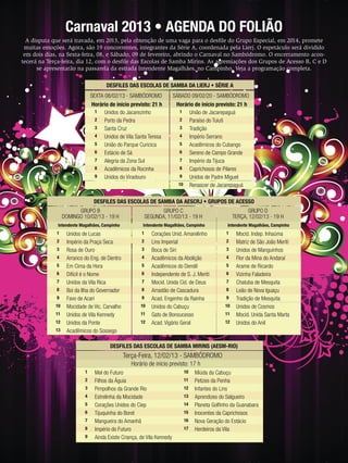 Carnaval 2013 • AGENDA DO FOLIÃO
A disputa que será travada, em 2013, pela obtenção de uma vaga para o desﬁle do Grupo Especial, em 2014, promete
muitas emoções. Agora, são 19 concorrentes, integrantes da Série A, coordenada pela Lierj. O espetáculo será dividido
em dois dias, na Sexta-feira, 08, e Sábado, 09 de fevereiro, abrindo o Carnaval no Sambódromo. O encerramento acontecerá na Terça-feira, dia 12, com o desﬁle das Escolas de Samba Mirins. As agremiações dos Grupos de Acesso B, C e D
se apresentarão na passarela da estrada Intendente Magalhães, no Campinho. Veja a programação completa.
DESFILES DAS ESCOLAS DE SAMBA DA LIERJ • SÉRIE A
SEXTA 08/02/13 - SAMBÓDROMO
Horário de início previsto: 21 h
1
Unidos do Jacarezinho
2
Porto da Pedra
3
Santa Cruz
4
Unidos de Vila Santa Teresa
5
União do Parque Curicica
6
Estácio de Sá
7
Alegria da Zona Sul
8
Acadêmicos da Rocinha
9
Unidos do Viradouro

SÁBADO 09/02/20 - SAMBÓDROMO
Horário de início previsto: 21 h
1
União de Jacarepaguá
2
Paraíso do Tuiuti
3
Tradição
4
Império Serrano
5
Acadêmicos do Cubango
6
Sereno de Campo Grande
7
Império da Tijuca
8
Caprichosos de Pilares
9
Unidos de Padre Miguel
10 Renascer de Jacarepaguá

DESFILES DAS ESCOLAS DE SAMBA DA AESCRJ • GRUPOS DE ACESSO
GRUPO B
DOMINGO 10/02/13 - 19 H

GRUPO C
SEGUNDA, 11/02/13 - 19 H

GRUPO D
TERÇA, 12/02/13 - 19 H

Intendente Magalhães, Campinho

Intendente Magalhães, Campinho

Intendente Magalhães, Campinho

1

1

1

2
3
4
5
6
7
8
9
10
11
12
13

Unidos de Lucas
Império da Praça Seca
Rosa de Ouro
Arranco do Eng. de Dentro
Em Cima da Hora
Difícil é o Nome
Unidos da Vila Rica
Boi da Ilha do Governador
Favo de Acari
Mocidade de Vic. Carvalho
Unidos de Vila Kennedy
Unidos da Ponte
Acadêmicos do Sossego

2
3
4
5
6
7
8
9
10
11
12

Corações Unid. Amarelinho
Lins Imperial
Boca de Siri
Acadêmicos da Abolição
Acadêmicos do Dendê
Independente de S. J. Meriti
Mocid. Unida Cid. de Deus
Arrastão de Cascadura
Acad. Engenho da Rainha
Unidos do Cabuçu
Gato de Bonsucesso
Acad. Vigário Geral

2
3
4
5
6
7
8
9
10
11
12

Mocid. Indep. Inhaúma
Matriz de São João Meriti
Unidos de Manguinhos
Flor da Mina do Andaraí
Arame de Ricardo
Vizinha Faladeira
Chatuba de Mesquita
Leão de Nova Iguaçu
Tradição de Mesquita
Unidos de Cosmos
Mocid. Unida Santa Marta
Unidos do Anil

DESFILES DAS ESCOLAS DE SAMBA MIRINS (AESM-RIO)

Terça-Feira, 12/02/13 - SAMBÓDROMO
Horário de início previsto: 17 h
1
2
3
4
5
6
7
8
9

48

ENSAIOGERAL

Mel do Futuro
Filhos da Águia
Pimpolhos da Grande Rio
Estrelinha da Mocidade
Corações Unidos do Ciep
Tijuquinha do Borel
Mangueira do Amanhã
Império do Futuro
Ainda Existe Criança, de Vila Kennedy

10
11
12
13
14
15
16
17

Miúda da Cabuçu
Petizes da Penha
Infantes do Lins
Aprendizes do Salgueiro
Planeta Golﬁnho da Guanabara
Inocentes da Caprichosos
Nova Geração do Estácio
Herdeiros da Vila

ENSAIO GERAL 57

 