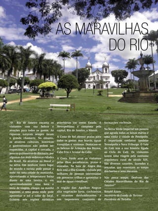 As Maravilhas
do Rio

“O Rio de Janeiro encanta os
visitantes com sua beleza e
atrações para todos os gostos. As
riquezas naturais sempre foram
o grande chamariz. No entanto,
os atrativos culturais, históricos
e gastronômicos não podem ser
esquecidos. A capital é cercada, a
poucos quilômetros de distância, por
algumas das mais sedutoras cidades
do Brasil. Há atrativos no litoral e
na serra. Em nenhum outro lugar
do mundo o turista pode passar a
noite em uma cidade de montanha,
aproveitando a temperatura baixa
diante de uma lareira, e, em
aproximadamente uma hora e
meia de viagem, chegar, na manhã
seguinte, a uma praia onde pode
aproveitar o sol e calor do local.
Existem seis regiões turísticas
58 ENSAIO GERAL

prioritárias em nosso Estado. A
Metropolitana é composta pela
capital, Rio de Janeiro, e Niterói.
A Costa do Sol oferece praias para
todos os gostos: mar bravio, águas
tranqüilas e ventosas. Destacam-se
as belezas de Armação dos Búzios,
Cabo Frio e Arraial do Cabo.
A Costa Verde atrai os visitantes
pelas ilhas paradisíacas, praias e
enseadas. Na baía de Angra dos
Reis está a Ilha Grande, visitada por
milhares de pessoas interessadas
em percorrer trilhas e aproveitar o
mar de águas cristalinas.
A região das Agulhas Negras
alia vegetação farta, cachoeiras
e recantos deslumbrantes a
um imponente conjunto de

formações rochosas.
Na Serra Verde Imperial um passeio
que agrada todas as faixas etárias é
uma visita à cidade de Petrópolis.
É importante conhecer também
Teresópolis e Nova Friburgo. O Vale
do Café tem a sua história ligada
ao Ciclo do Café. Os visitantes
fazem uma viagem pela suntuosa
arquitetura rural do século XIX.
São diversos casarões, fazendas e
senzalas, que remontam ao tempo
dos barões e seus escravos.
Não perca tempo. Desfrute das
Cidades Maravilhosas do Rio de
Janeiro!”
Ronald Ázaro
Secretário de Estado de Turismo
Presidente da TurisRio

 