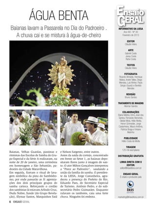 ÁGUA BENTA
Baianas lavam a Passarela no Dia do Padroeiro .
A chuva cai e se mistura à água-de-cheiro

Informativo da LIESA
Ano XXI - Nº 30
Fevereiro de 2013
EDITOR
Cláudio Vieira
ARTE
Gabriel Costa
Janey Costa
Rahvi Costa
TEXTOS
Cláudio Vieira
FOTOGRAFIA
Ricardo Almeida, Henrique
Matos, André Telles, Diego
Mendes, Luís Winter, Paulo
Sérgio (Guará) e Benildo
Mendes
REVISÃO
Bruno Santos
TRATAMENTO DE IMAGENS
Aliomar Gandra
COLABORAÇÕES
Elaine Mattos, Elmo José dos
Santos, Fernando Benvindo,
Gleide Mota, Hélio Motta,
Heron Schneider, Jorge
Castanheira, Mauro Antônio,
Patrícia Braga e Viviane
Marinho
PUBLICIDADE
Hélio Costa da Motta

Baianas, Velhas Guardas, passistas e
ritmistas das Escolas de Samba do Grupo Especial e da Série A realizaram, na
noite de 20 de janeiro, uma cerimônia
em homenagem a São Sebastião, padroeiro da Cidade Maravilhosa.
Em seguida, fizeram o ritual de lavagem simbólica da pista do Sambódromo, por onde passarão as 31 agremiações dos dois principais grupos do
samba carioca. Reforçando o cordão
dos sambistas lá estavam Arlindo Cruz,
Dudu Nobre, Xande (do Grupo Revelação), Elymar Santos, Marquinhos Satã
6 ENSAIO GERAL

e Nelson Sargento, entre outros.
Antes da saída do cortejo, concentrado
em frente ao Setor 1, as baianas depositaram flores junto à imagem do santo. O ator Milton Gonçalves interpretou
a “Prece ao Padroeiro”, saudando a
união da família do samba. O presidente da LIESA, Jorge Castanheira, agradeceu a presença do Prefeito do Rio,
Eduardo Paes, do Secretário Especial
de Turismo, Antônio Pedro, e do subsecretário Pedro Guimarães. Enquanto
rufavam os tambores, caiu uma forte
chuva. Ninguém foi embora.

TIRAGEM
125 mil exemplares
DISTRIBUIÇÃO GRATUITA
Linha direta com o
editor:
editor@iriseditora.com.br
ENSAIO GERAL
É criado e produzido pela

marketing@iriseditora.com.br

 