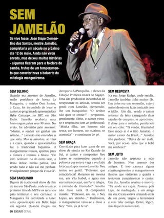 Sem
Jamelão
Se vivo fosse, José Bispo Clementino dos Santos, mestre Jamelão,
completaria um século no próximo
dia 12 de maio. Ainda não virou
enredo, mas deixou muitas histórias
- algumas ficaram para o folclore do
samba, frutos de um temperamento que caracterizava o baluarte da
mitologia mangueirense.
Sem selinho
Quando era assessor de Jamelão,
então presidente de honra da
Mangueira, o músico Osni Santos,
o Xuxu, foi incumbido de levar o
cantor ao programa da apresentadora
Hebe Camargo, no SBT, em São
Paulo. Jamelão receberia uma
homenagem pelos seus 90 anos. No
avião, foi advertido pelo assessor:
“Mestre, o senhor vai ganhar um
selinho...” Jamelão não entendeu o
que seria. Mas se assustou, ao vivo
e a cores, quando a apresentadora
fez o tradicional biquinho. O
mangueirense recuou, apontou para
a câmera e recusou a bitoca: “De
jeito nenhum! Lá do outro lado, a
Dona Delice, minha patroa, está
vendo tudo e não vai me perdoar.
Principalmente porque ela é sua fã”.

Sem banquinho
Depois do tradicional show de fim
de ano em São Paulo, onde reunia o
primeiro time da MPB e os recursos
para terminar o seu carnaval, a
Mangueira foi convidada a fazer
uma apresentação em Belô, logo
em seguida. Quando chegou no
60 ENSAIO GERAL

Aeroporto da Pampulha, o elenco da
Estação Primeira estava no bagaço.
Uma das produtoras incumbidas de
recepcionar os artistas, tentou ser
gentil com Jamelão, oferecendolhe um banquinho: “O senhor
não quer se sentar?” - perguntou,
gentilmente. Sério, o cantor virouse e respondeu com ar professoral:
“Minha filha, um homem não
senta; um homem, no máximo, se
acomoda” - e continuou de pé.

Sem graça
Convidado para fazer parte de um
show de samba no Rio Grande do
Sul, o cantor e compositor Ney
Lopes se surpreendeu quando a
poltrona que estava vaga a seu lado
foi ocupada por mestre Jamelão. Ney
tentou ser gentil: “Professor, que
coincidência! Moramos na mesma
rua, em Vila Isabel, e agora nos
encontramos aqui, em Porto Alegre,
a caminho de Gramado!” Jamelão
não disse nada. O compositor
insistiu: “Professor, sou eu, o Ney
Lopes, seu vizinho...” Finalmente,
o mangueirense virou-se e disse a
Ney: “Sim, eu já te vi”.

Sem resposta
Na rua Jorge Rudge, onde residia,
Jamelão também tinha muitos fãs.
Um deles era um sessentão, cujo o
maior desejo era fazer amizade com
o ídolo. Um dia, vendo o cantor
retornar da feira carregando duas
sacolas de compras, se aproximou.
E disse para o netinho, pendurado
em seu colo: “Tá vendo, Bruninho?
Esse moço aí é o titio Jamelão, o
maior cantor do Brasil...” Jamelão
não perdoou: “Deixa de ser mala.
Você, por acaso, acha que o bebê
me conhece?”

Sem jeito
Jamelão não apertava a mão
de homens. Nem mesmo dos
amigos. E isso causara alguns
constrangimentos a mangueirenses
ilustres que visitavam a quadra e
tentavam cumprimentar o cantor.
Um dia, Jamelão revelou o motivo:
“Eu ainda era rapaz. Passava pela
Lapa, de madrugada, e um amigo
me viu. O cara estava urinando atrás
de um poste, largou a ferramenta
e veio falar comigo. Evitei, lógico,
mas fiquei traumatizado.

 