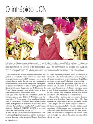 O intrépido JCN

Mineiro de Ubá e carioca de espírito, o intrépido jornalista José Carlos Netto - conhecido
nas quebradas do samba e do pagode por JCN - foi convocado ao apagar das luzes de
2012 pelo poderoso Zé Maria para uma reunião no andar de cima. Foi e não voltou.
Talvez fosse assim, de uma forma irreverente e original mas, sobretudo, com o humor que o caracterizava, que o companheiro JCN narrasse a sua própria
partida. Estava muito doente, com um câncer que o
desanimava até de falar em Mangueira, a sua grande paixão. Convidado, na década de 60, por mestre
Xangô a integrar o Departamento de Harmonia da
Verde e Rosa, carregava esta missão como se fosse
uma condecoração reluzente no peito.
Começou como repórter na centenária Gazeta de
Notícias, passou pelo Diário de Notícias, Luta Democrática, O Povo (onde criou a coluna Babadinhos) e rádios Mauá, Nacional, Vera Cruz e Bandeirantes. Para premiar os melhores do carnaval, criou
o Troféu Babadinhos do Samba. JCN colaborou em
algumas edições de ENSAIO GERAL e, recentemente, escrevia um blog no site SRZD.
JCN foi um dos fundadores da ala Notáveis do Samba, integrada por veternados da crônica carnavalesca, que durante vários anos desfilou na Em Cima
62 ENSAIO GERAL

da Hora, fazendo a guarda de honra da comissão de
frente. Na falta de mais talento de seus colegas, era
ele quem solucionava os apertos diante do público,
puxando a tradicional cobrinha pela Avenida.
No dia 1o de janeiro, quando foi sepultado no Cemitério de Inhaúma, o intrépido JCN aprontou
mais uma. Enquanto era fechada a tampa do jazigo
e mais de duzentas pessoas oravam o Pai Nosso, um
de seus amigos, que anotava o milhar num bloquinho, falou alto, interrompendo a cerimônia:
- Não acredito! - apontou para o número, chamando a atenção de todos. E explicou: 14... e 32... duas
dezenas da Mega-Sena da Virada, sorteadas ontem!
- era o palpite em dose dupla, chegando atrasado.
Zé deixa histórias, saudades e muitos amigos. A diretoria da LIESA prestou uma homenagem ao jornalista em pleno Sambódromo, no dia 6 de janeiro,
antes da abertrura da temporada de ensaios técnicos do Grupo Especial. A Passarela era uma extensão de sua casa.

 