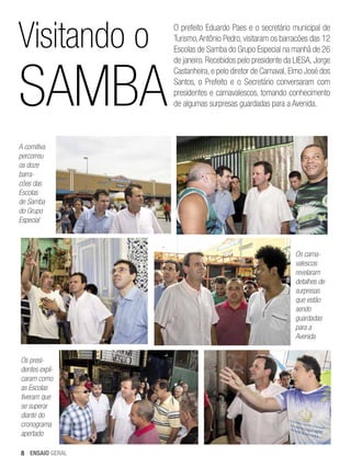 Visitando o

Samba

O prefeito Eduardo Paes e o secretário municipal de
Turismo, Antônio Pedro, visitaram os barracões das 12
Escolas de Samba do Grupo Especial na manhã de 26
de janeiro. Recebidos pelo presidente da LIESA, Jorge
Castanheira, e pelo diretor de Carnaval, Elmo José dos
Santos, o Prefeito e o Secretário conversaram com
presidentes e carnavalescos, tomando conhecimento
de algumas surpresas guardadas para a Avenida.

A comitiva
percorreu
os doze
barracões das
Escolas
de Samba
do Grupo
Especial

Os carnavalescos
revelaram
detalhes de
surpresas
que estão
sendo
guardadas
para a
Avenida
Os presidentes explicaram como
as Escolas
tiveram que
se superar
diante do
cronograma
apertado
8 ENSAIO GERAL

 