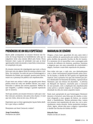 Prenúncios de um belo espetáculo

Maravilha de cenário

Quem pôde acompanhar os ensaios técnicos das Escolas do Grupo Especial no Sambódromo sabe que os
julgadores terão uma missão difícil pela frente. Ficou
bastante claro o grau de seriedade com que as doze
agremiações estão encarando a mais bela e emocionante competição do país.

Chegou a hora mais aguardada do ano, para mim e
outros milhões de apaixonados por samba, Carnaval e
pelos desfiles das grandes Escolas do Rio de Janeiro.
É o momento de se maravilhar com a passagem pela
Avenida de milhares de ritmistas, passistas, fantasias
e alegorias que, em uma comunhão de criatividade e
alegria, formam o mais belo espetáculo do planeta.

Os ensaios estavam tão empolgantes que nem a chuva
forte que caiu em alguns finais de semana afastou o público. Ao contrário: na noite em que se homenageava o
Padroeiro da Cidade, por exemplo, quanto mais chovia,
maior era a presença de público nas arquibancadas.
O que mais nos anima é saber que grande parte dessa
plateia estará de volta nos desfiles oficiais, nas arquibancadas e cadeiras dos setores populares. Melhor do
que ninguém, o público enxerga o grande espetáculo
que se anuncia.
Você que assistiu aos ensaios técnicos e sabe que o melhor está por acontecer, não perca esta chance. A você
que nos visita, sinta-se em casa, divirta-se!

Para todos nós que, a cada ano, nos deslumbramos
com o show monumental proporcionado pelas Escolas de Samba, o desfile de 2013 ganha um significado
especial. Será a primeira vez que não teremos por perto o idealizador da Passarela do Samba, o genial Oscar
Niemeyer, que nos deixou em dezembro. A reforma
da Marquês de Sapucaí, concluída para o Carnaval
do ano passado, com a ampliação das arquibancadas
como previa o projeto original, só comprova a grandiosidade da obra do nosso arquiteto maior.

Desejamos um bom Carnaval a todos!!

Nada mais apropriado do que homenagear Niemeyer
durante o Carnaval, uma festa que ele ajudou a construir chegando a esse apogeu de beleza, no cenário
ideal: o Sambódromo. Nesses próximos dias, vamos
nos extasiar com espetáculos de som, luz, cor e, principalmente, muita emoção. Serão momentos inesquecíveis. Agora, abram alas para a alegria e aproveitem
o desfile das Escolas de Samba do Rio!

Jorge Castanheira
Presidente da LIESA

Eduardo Paes
Prefeito do Rio de Janeiro

Esperamos que as doze agremiações façam belos desfiles e que vença a melhor!

ENSAIO GERAL 9

 