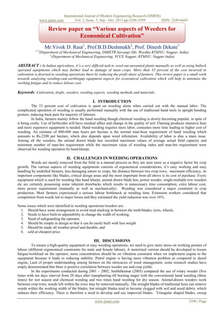 www.ijmer.com

International Journal of Modern Engineering Research (IJMER)
Vol. 3, Issue. 5, Sep - Oct. 2013 pp-3296-3299
ISSN: 2249-6645

Review paper on “Various aspects of Weeders for
Economical Cultivation”
Preparation of Papers for International Journal of
Mr.Vivek D. Raut1, Prof.B.D.Deshmukh2, Prof. Dinesh Dekate3
1, 3
Modern Engineering and Research (16 Bold)
(Department of Mechanical Engineering, DMIETR Sawangi (M), Wardha RTMNU, Nagpur, India)
2

(Department of Mechanical Engineering, YCCE Nagpur, RTMNU, Nagpur India)

ABSTRACT : In Indian agriculture, it’s a very difficult task to weed out unwanted plants manually as well as using bullock
operated equipments which may further lead to damage of main crops. More than 33 percent of the cost incurred in
cultivation is diverted to weeding operations there by reducing the profit share of farmers. This review paper is a small work
towards analyzing weeding-cum-earthingup equipment aspects for economical cultivation which will help to minimize the
working fatigue and to reduce labour cost.

Keywords: Cultivation, drafts, weeders, weeding aspects, weeding methods and materials.
I. INTRODUCTION
The 33 percent cost of cultivation is spent on weeding alone when carried out with the manual labor. The
complicated operation of weeding is usually performed manually with the use of traditional hand tools in upright bending
posture, inducing back pain for majority of laborers.
In India, farmers mainly follow the hand weeding though chemical weeding is slowly becoming popular, in spite of
it being costly. Use of herbicides will have residual affect and change in the quality of soil. Flaming produces intensive heat
and more expensive equipment is needed. Hand weeding requires more labor, consumes more time leading to higher cost of
weeding. An estimate of 400-600 man hours per hectare is the normal man-hour requirement of hand weeding which
amounts to Rs.2200 per hectare, which also depends upon weed infestation. Availability of labor is also a main issue.
Among all the weeders, the animal drawn blade hoe recorded maximum values of average actual field capacity and
minimum number of man-hrs requirement while the maximum value of weeding index and man-hrs requirement were
observed for weeding operation by hand khurpi.

II. CHALLENGES IN WEEDING OPERATIONS
Weeds are mostly removed from the field in a manual process as they are seen more as a negative factor for crop
growth. The various aspects of weeding equipments consists of ergonomical considerations, it’s easy working and easy
handling by unskilled farmers, less damaging nature to crops, the distance between two crop rows, maximum efficiency, its
important components like blades, critical design areas and the most important from all above is its cost of purchase. Every
equipment which is used for weeding like hand khurpi, animal drawn blade hoe, power weeder, single-multiple row weeders
etc are certainly possessing some inherent drawbacks which results in unnecessary time consumption, extra labour cost,
more power requirement (manually as well as mechanically). Weeding was considered a major constraint in crop
production. Most farmers experienced a serious labour bottleneck at weeding time. Extension workers considered that
competition from weeds led to major losses and they estimated the yield reduction was over 10%.
Some issues which were identified in weeding operations/weeders are:
1. Should have some arrangement to avoid mud stucking in between the teeth/blades, tyres, wheels,
2. Needs to have built-in adjustability to change the width of working,
3. Need of safeguarding the operator,
4. Should be simple in design so that it can be easily built with less weight
5. Should be made all weather-proof and durable, and
6. sold at cheapest price

III. DISCUSSIONS
To ensure a high-quality equipment or easy weeding operations, we need to give more stress on working posture of
labour (different ergonomical constraints for male and female labour), A motorized version should be developed to lessen
fatigue/workload on the operator, more concentration should be on vibration constraint when we implement engine to the
equipment because it leads to reducing stability. Petrol engine is having more vibration problem as compared to diesel
engine, Lack of proper understanding among farmers on the intricacies of weed management, some research studies have
amply demonstrated that there is positive correlation between weeder use and crop yields.
In the experiments conducted during 2001 – 2002, Senthilkumar (2003) compared the use of rotary weeder (five
times with ten days interval from 20 days after transplanting till booting stage) with the conventional hand weeding (three
times) for wet season and chemical weeding and two times hand weeding for dry season. Animal-drawn weeders work
between crop rows; weeds left within the rows may be removed manually. The straight blades of traditional hoes can remove
weeds within the working width of the blades, but straight blades tend to become clogged with soil and weed debris, which
reduces their efficiency. There is therefore a need to develop and use improved blades. Triangular shaped blades, sweep
www.ijmer.com

3296 | Page

 