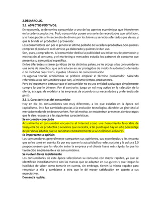 2.DESARROLLO.
2.1. ASPECTOS POSITIVOS.
En economía, se denomina consumidor a uno de los agentes económicos que intervienen
en la cadena productiva. Todo consumidor posee una serie de necesidades que satisfacer,
y lo hace gracias al intercambio de dinero por los bienes y servicios ofertados que desea, y
que le brinda un productor o proveedor.
Los consumidores son por lo general el último peldaño de la cadena productiva. Son quienes
compran el producto o el servicio ya elaborado y quienes le dan uso.
Son, pues, compradores. Al consumidor dedica la publicidad sus esfuerzos de promoción y
motivación al consumo, y el marketing o mercadeo estudia los patrones de consumo que
presenta su comunidad específica.
En los diferentes sistemas jurídicos de los distintos países, se les otorga a los consumidores
una serie de derechos, que se traducen en ser protegidos de modos fraudulentos de venta
o de métodos coercitivos, injustos o falaces de comercialización.
En algunas teorías económicas se prefiere emplear el término prosumidor, haciendo
referencia a los consumidores que son, al mismo tiempo, productores.
Pero es importante destacar que el consumidor no es una entidad pasiva que simplemente
compra lo que le ofrecen. Por el contrario: juega un rol muy activo en la selección de la
oferta, es capaz de modelar a las empresas de acuerdo a sus necesidades y preferencias de
gasto.
2.1.1. Características del consumidor
Hoy en día los consumidores son muy diferentes, a los que existían en la época del
capitalismo. Esto fue cambiado gracias a la evolución tecnológica, dándole un giro total al
mercado en donde se desenvuelven. Por tal motivo, se encuentran presentes ciertos rasgos
que le dan respuesta a las siguientes características:
Se encuentra conectado
Actualmente el consumidor encuentra el Internet como una herramienta favorable de
búsqueda de los productos o servicios que necesita, a tal punto que hay un alto porcentaje
de personas adultas que se conectan constantemente a sus teléfonos celulares.
Es importante la opinión
Los consumidores generalmente comparten sus opiniones, sus experiencias y les encanta
que se les tome en cuenta. Es por eso que en la actualidad las redes sociales y la cultura 2.0
proporcionaron que la relación entre la empresa y el cliente fuese más rápida, lo que ha
favorecido ampliamente a los consumidores.
Se vuelven fieles rápidamente
Los consumidores de esta época seleccionan su consumo con mayor rapidez, ya que se
identifican inmediatamente con las marcas que se adaptan en sus gustos y que tengan la
habilidad de saber cómo tomarle en cuenta, sin embrago, tienen la misma rapidez para
renunciar a ella y cambiarse a otra que le dé mayor satisfacción en cuanto a sus
expectativas.
Demanda rapidez
 