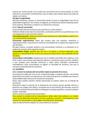 Esperar por mucho tiempo y los canales que sean lentos para la comunicación, le restan
atracción al consumidor contemporáneo, esto se debe a que siempre quiere que todo sea
rápido y al instante.
Persigue la originalidad
Más que productos y bienes, el consumidor tiende a buscar la originalidad, fuera de las
publicidades engañosas. Por lo tanto, es exigente, al momento de solicitar lealtad por parte
de la empresa, ofreciendo a cambio se un cliente fiel y exclusivo.
2.1.2. Tipos de consumidor
El consumidor personal compra lo que necesita en su vida cotidiana.
Podemos hablar de dos tipos de consumidor, clasificados conforme a su pertenencia o no a
una organización mayor que ellos mismos:
Consumidor personal. Aquel que compra lo que necesita en su vida cotidiana y piensa en sí
y su núcleo familiar únicamente.
Consumidor organizacional. Aquel que compra para una empresa, institución u
organización entera, o que tiene en cuenta las necesidades de un negocio que regenta o del
que participa.
De igual manera, se puede clasificar a los consumidores conforme a su ubicación en la
cadena de consumo, de la siguiente manera:
Consumidores finales. Aquellos que dan uso a los bienes o servicios adquiridos y que
agotarán su necesidad de los mismos una vez que lo hayan hecho. Son el peldaño final de
la cadena.
Consumidores intermedios. Aquellos que son un eslabón intermedio de la cadena y no el
final, es decir, que compran para después elaborar un producto nuevo con ello y venderlo,
o que compran para revender mercancía a mayor precio (llamados normalmente
revendedores). Estos consumidores no agotan su necesidad de consumo, sino que la
renuevan constantemente (la invierten).
2.2. ALCANCES.
2.2.1. Conocer la conducta del consumidor mejora la posición de la marca.
Una empresa no debe dar tiros al azar, tratando de llegar a cualquier persona. Los clientes
potenciales son siempre una apuesta con más chances de generar resultados, por lo que el
emprendedor debe centrarse en el potencial comprador.
Checa cómo puedes convertir clientes potenciales en clientes reales con el embudo de
conversión.
Direccionar todas la acciones de la empresa de esa manera, genera grandes ahorros y
garantiza una imagen más sólida y consistente de la marca dentro del mercado, ya que al
conocer la conducta del consumidor se trabaja para un grupo específico, y no para cualquier
posible comprador.
¿Cómo conocer la conducta del consumidor?
Para conocer la conducta de los consumidores, debes saber cómo piensan y se sienten
acerca de las diferentes alternativas (marcas, productos, servicios y revendedores), cómo
razonan los consumidores y cómo eligen entre diferentes alternativas.
¿Qué comportamientos adoptan los consumidores al comprar?
 