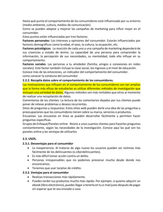Hasta qué punto el comportamiento de los consumidores está influenciado por su entorno
(medio ambiente, cultura, medios de comunicación).
Como se pueden adaptar y mejorar las campañas de marketing para influir mejor en el
consumidor.
Estos puntos están influenciadas por tres factores:
Factores personales: Los intereses y opiniones del consumidor. Estarán influenciados por
factores demográficos como la edad, el sexo, la cultura, la ocupación, etc.
Factores psicológicos: La reacción de cada uno a una campaña de marketing dependerá de
sus creencias y estado de ánimo. La capacidad de una persona para comprender la
información, la percepción de sus necesidades, su mentalidad, todo ello influye en su
comportamiento.
Factores sociales: Las personas a tu alrededor (familia, amigos o conexiones en redes
sociales). Este factor también incluye la clase social, los ingresos y el nivel de educación.
Conoce más de las emociones, un indicador del comportamiento del consumidor.
como conocer la conducta del consumidor
2.2.2. Recopila datos sobre el comportamiento de los consumidores.
Las motivaciones que influyen en el comportamiento de los consumidores son tan amplias
que la forma más eficaz de estudiarlas es utilizar diferentes métodos de investigación que
incluyan una variedad de datos. Algunos métodos son más rentables que otros al momento
de realizar una recopilación de datos.
Comentarios de los clientes: La lectura de los comentarios dejados por tus clientes puede
poner de relieve problemas o deseos recurrentes.
Sitios de preguntas y respuestas: Estos sitios web pueden darle una idea de las preguntas y
preocupaciones que los consumidores tienen sobre su marca, servicios o productos.
Encuestas: Las encuestas en línea se pueden desarrollar fácilmente y permiten hacer
preguntas específicas.
Grupos de Enfoque/Paneles online: Reúne a unos cuantos clientes para hacerles preguntas
constantemente, según las necesidades de la investigación. Conoce aquí las qué son los
paneles online y las ventajas de utilizarlos
2.3. USOS.
2.3.1. Desventajas para el consumidor
• La inexperiencia. Al tratarse de algo nuevo los usuarios pueden ser víctimas más
fácilmente de los delincuentes (o ciberdelincuentes).
• Es más difícil tomar acción contra un delito.
• Personas irresponsables que no podemos presionar mucho desde donde nos
encontramos.
• Tenemos que usar tarjetas de crédito.
2.3.2. Ventajas para el consumidor
• Realizas transacciones más rápidamente.
• Puedes recibir tus productos mucho más rápido. Por ejemplo: si quieres adquirir un
ebook (libro electrónico), puedes llegar a tenerlo en tu e-mail justo después de pagar
sin esperar que te sea enviado a casa.
 