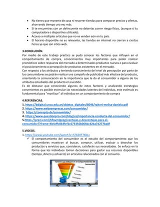 • No tienes que moverte de casa ni recorrer tiendas para comparar precios y ofertas,
ahorrando tiempo una vez más.
• Si te encuentras con un delincuente no deberías correr riesgo físico, (aunque sí tu
computadora o dispositivo utilizado).
• Acceso a múltiples artículos que no se venden aún en tu país.
• El horario disponible no es relevante, las tiendas en internet no cierran a ciertas
horas ya que son sitios web.
3.CONCLUCIÓN.
Por medio de este trabajo practico se pudo conocer los factores que influyen en el
comportamiento de compra, conocimientos muy importantes para poder realizar
pronósticos sobre respuesta del mercado a determinados productos nuevos o para evaluar
el posicionamiento o percepción de productos existentes en el mercado.
Con respecto a los atributos y teniendo conocimiento del nivel de percepción por parte de
los consumidores se podrán realizar una campaña de publicidad más efectiva del producto,
orientando la comunicación en la importancia que le da el consumidor a alguno de los
atributos estudiados del producto en cuestión.
Es de destacar que conociendo algunos de estos factores y analizando estrategias
convenientes es posible estimular las necesidades latentes del individuo, este estímulo es
fundamental para "movilizar" al individuo en un comportamiento de compra
4.REFERENCIAS.
1. https://bdigital.uncu.edu.ar/objetos_digitales/8046/raiteri-melisa-daniela.pdf
2. https://www.webyempresas.com/consumidor/
3. https://concepto.de/consumidor/
4. https://www.questionpro.com/blog/es/importancia-conducta-del-consumidor/
5.https://prezi.com/jhfixvmlgeqg/ventajas-y-desventajas-para-el-
consumidor/?frame=4b4cffc064fef1c673356b064bc42ba7d277ba8f
5.VIDEOS.
1. https://www.youtube.com/watch?v=5FbZXT7XbLc
El comportamiento del consumidor es el estudio del comportamiento que los
consumidores muestran al buscar, comprar, utilizar, evaluar y desechar los
productos y servicios que, consideran, satisfarán sus necesidades. Se enfoca en la
forma que los individuos toman decisiones para gastar sus recursos disponibles
(tiempo, dinero y esfuerzo) en artículos relacionados con el consumo.
 