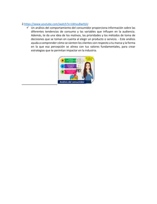 2.https://www.youtube.com/watch?v=UkhvuBwHjiU
Un análisis del comportamiento del consumidor proporciona información sobre las
diferentes tendencias de consumo y las variables que influyen en la audiencia.
Además, te da una idea de los motivos, las prioridades y los métodos de toma de
decisiones que se toman en cuenta al elegir un producto o servicio. - Este análisis
ayuda a comprender cómo se sienten los clientes con respecto a tu marca y la forma
en la que esa percepción se alinea con tus valores fundamentales, para crear
estrategias que te permitan impactar en la industria.
 